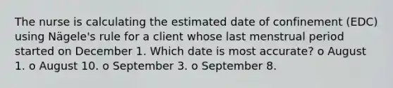 The nurse is calculating the estimated date of confinement (EDC) using Nägele's rule for a client whose last menstrual period started on December 1. Which date is most accurate? o August 1. o August 10. o September 3. o September 8.