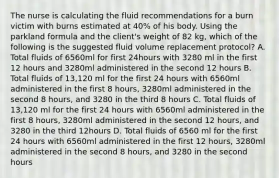 The nurse is calculating the fluid recommendations for a burn victim with burns estimated at 40% of his body. Using the parkland formula and the client's weight of 82 kg, which of the following is the suggested fluid volume replacement protocol? A. Total fluids of 6560ml for first 24hours with 3280 ml in the first 12 hours and 3280ml administered in the second 12 hours B. Total fluids of 13,120 ml for the first 24 hours with 6560ml administered in the first 8 hours, 3280ml administered in the second 8 hours, and 3280 in the third 8 hours C. Total fluids of 13,120 ml for the first 24 hours with 6560ml administered in the first 8 hours, 3280ml administered in the second 12 hours, and 3280 in the third 12hours D. Total fluids of 6560 ml for the first 24 hours with 6560ml administered in the first 12 hours, 3280ml administered in the second 8 hours, and 3280 in the second hours