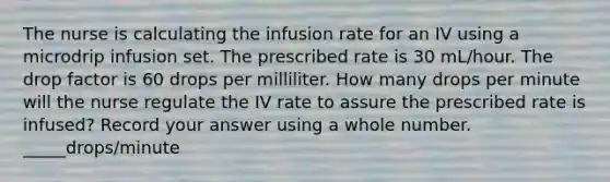 The nurse is calculating the infusion rate for an IV using a microdrip infusion set. The prescribed rate is 30 mL/hour. The drop factor is 60 drops per milliliter. How many drops per minute will the nurse regulate the IV rate to assure the prescribed rate is infused? Record your answer using a whole number. _____drops/minute