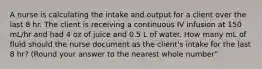 A nurse is calculating the intake and output for a client over the last 8 hr. The client is receiving a continuous IV infusion at 150 mL/hr and had 4 oz of juice and 0.5 L of water. How many mL of fluid should the nurse document as the client's intake for the last 8 hr? (Round your answer to the nearest whole number"