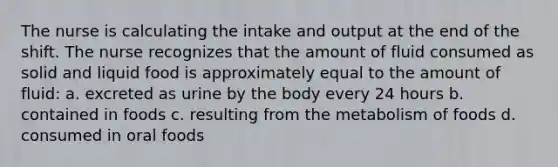 The nurse is calculating the intake and output at the end of the shift. The nurse recognizes that the amount of fluid consumed as solid and liquid food is approximately equal to the amount of fluid: a. excreted as urine by the body every 24 hours b. contained in foods c. resulting from the metabolism of foods d. consumed in oral foods