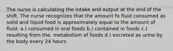 The nurse is calculating the intake and output at the end of the shift. The nurse recognizes that the amount fo fluid consumed as solid and liquid food is approximately equal to the amount of fluid: a.) consumed in oral foods b.) contained in foods c.) resulting from the. metabolism of foods d.) excreted as urine by the body every 24 hours