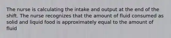 The nurse is calculating the intake and output at the end of the shift. The nurse recognizes that the amount of fluid consumed as solid and liquid food is approximately equal to the amount of fluid