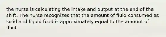 the nurse is calculating the intake and output at the end of the shift. The nurse recognizes that the amount of fluid consumed as solid and liquid food is approximately equal to the amount of fluid