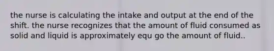 the nurse is calculating the intake and output at the end of the shift. the nurse recognizes that the amount of fluid consumed as solid and liquid is approximately equ go the amount of fluid..