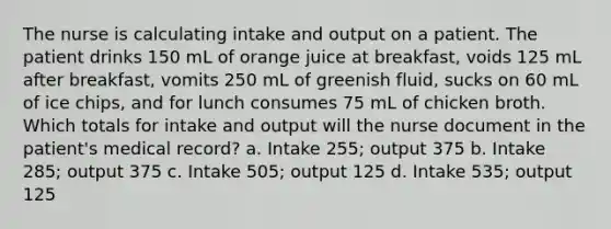 The nurse is calculating intake and output on a patient. The patient drinks 150 mL of orange juice at breakfast, voids 125 mL after breakfast, vomits 250 mL of greenish fluid, sucks on 60 mL of ice chips, and for lunch consumes 75 mL of chicken broth. Which totals for intake and output will the nurse document in the patient's medical record? a. Intake 255; output 375 b. Intake 285; output 375 c. Intake 505; output 125 d. Intake 535; output 125