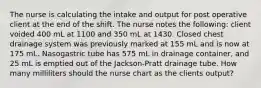 The nurse is calculating the intake and output for post operative client at the end of the shift. The nurse notes the following: client voided 400 mL at 1100 and 350 mL at 1430. Closed chest drainage system was previously marked at 155 mL and is now at 175 mL. Nasogastric tube has 575 mL in drainage container, and 25 mL is emptied out of the Jackson-Pratt drainage tube. How many milliliters should the nurse chart as the clients output?