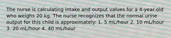 The nurse is calculating intake and output values for a 4-year-old who weighs 20 kg. The nurse recognizes that the normal urine output for this child is approximately: 1. 5 mL/hour 2. 10 mL/hour 3. 20 mL/hour 4. 40 mL/hour