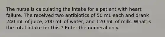 The nurse is calculating the intake for a patient with heart failure. The received two antibiotics of 50 mL each and drank 240 mL of juice, 200 mL of water, and 120 mL of milk. What is the total intake for this ? Enter the numeral only.