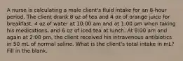 A nurse is calculating a male client's fluid intake for an 8-hour period. The client drank 8 oz of tea and 4 oz of orange juice for breakfast, 4 oz of water at 10:00 am and at 1:00 pm when taking his medications, and 6 oz of iced tea at lunch. At 8:00 am and again at 2:00 pm, the client received his intravenous antibiotics in 50 mL of normal saline. What is the client's total intake in mL? Fill in the blank.