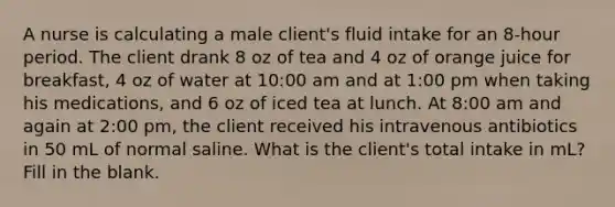 A nurse is calculating a male client's fluid intake for an 8-hour period. The client drank 8 oz of tea and 4 oz of orange juice for breakfast, 4 oz of water at 10:00 am and at 1:00 pm when taking his medications, and 6 oz of iced tea at lunch. At 8:00 am and again at 2:00 pm, the client received his intravenous antibiotics in 50 mL of normal saline. What is the client's total intake in mL? Fill in the blank.