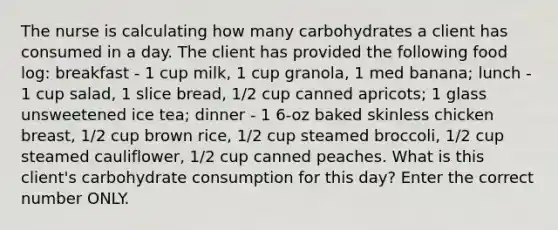 The nurse is calculating how many carbohydrates a client has consumed in a day. The client has provided the following food log: breakfast - 1 cup milk, 1 cup granola, 1 med banana; lunch - 1 cup salad, 1 slice bread, 1/2 cup canned apricots; 1 glass unsweetened ice tea; dinner - 1 6-oz baked skinless chicken breast, 1/2 cup brown rice, 1/2 cup steamed broccoli, 1/2 cup steamed cauliflower, 1/2 cup canned peaches. What is this client's carbohydrate consumption for this day? Enter the correct number ONLY.