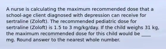 A nurse is calculating the maximum recommended dose that a school-age client diagnosed with depression can receive for sertraline (Zoloft). The recommended pediatric dose for sertraline (Zoloft) is 1.5 to 3 mg/kg/day. If the child weighs 31 kg, the maximum recommended dose for this child would be ____ mg. Round answer to the nearest whole number.