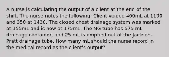 A nurse is calculating the output of a client at the end of the shift. The nurse notes the following: Client voided 400mL at 1100 and 350 at 1430. The closed chest drainage system was marked at 155mL and is now at 175mL. The NG tube has 575 mL drainage container, and 25 mL is emptied out of the Jackson-Pratt drainage tube. How many mL should the nurse record in the medical record as the client's output?