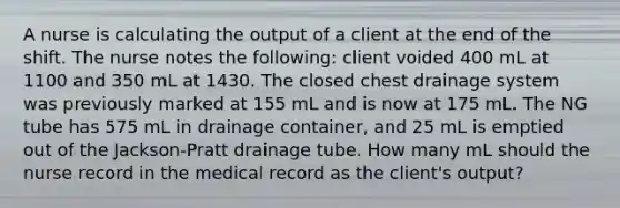 A nurse is calculating the output of a client at the end of the shift. The nurse notes the following: client voided 400 mL at 1100 and 350 mL at 1430. The closed chest drainage system was previously marked at 155 mL and is now at 175 mL. The NG tube has 575 mL in drainage container, and 25 mL is emptied out of the Jackson-Pratt drainage tube. How many mL should the nurse record in the medical record as the client's output?