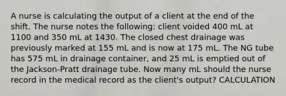 A nurse is calculating the output of a client at the end of the shift. The nurse notes the following: client voided 400 mL at 1100 and 350 mL at 1430. The closed chest drainage was previously marked at 155 mL and is now at 175 mL. The NG tube has 575 mL in drainage container, and 25 mL is emptied out of the Jackson-Pratt drainage tube. Now many mL should the nurse record in the medical record as the client's output? CALCULATION