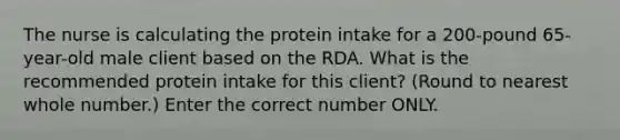 The nurse is calculating the protein intake for a 200-pound 65-year-old male client based on the RDA. What is the recommended protein intake for this client? (Round to nearest whole number.) Enter the correct number ONLY.