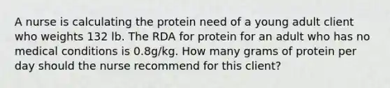 A nurse is calculating the protein need of a young adult client who weights 132 lb. The RDA for protein for an adult who has no medical conditions is 0.8g/kg. How many grams of protein per day should the nurse recommend for this client?