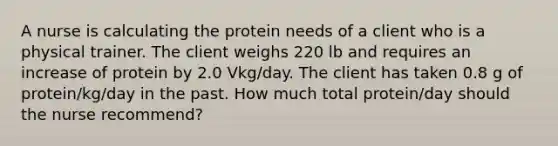 A nurse is calculating the protein needs of a client who is a physical trainer. The client weighs 220 lb and requires an increase of protein by 2.0 Vkg/day. The client has taken 0.8 g of protein/kg/day in the past. How much total protein/day should the nurse recommend?