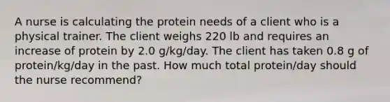 A nurse is calculating the protein needs of a client who is a physical trainer. The client weighs 220 lb and requires an increase of protein by 2.0 g/kg/day. The client has taken 0.8 g of protein/kg/day in the past. How much total protein/day should the nurse recommend?