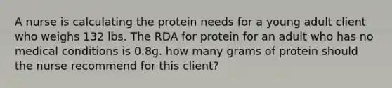 A nurse is calculating the protein needs for a young adult client who weighs 132 lbs. The RDA for protein for an adult who has no medical conditions is 0.8g. how many grams of protein should the nurse recommend for this client?