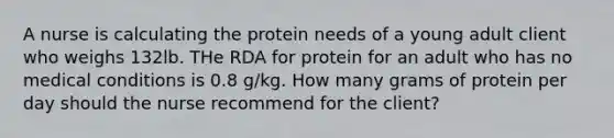 A nurse is calculating the protein needs of a young adult client who weighs 132lb. THe RDA for protein for an adult who has no medical conditions is 0.8 g/kg. How many grams of protein per day should the nurse recommend for the client?