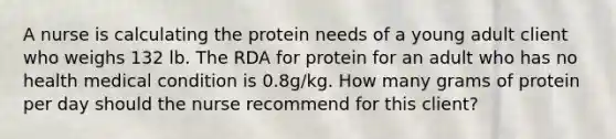 A nurse is calculating the protein needs of a young adult client who weighs 132 lb. The RDA for protein for an adult who has no health medical condition is 0.8g/kg. How many grams of protein per day should the nurse recommend for this client?