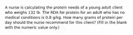 A nurse is calculating the protein needs of a young adult client who weighs 132 lb. The RDA for protein for an adult who has no medical conditions is 0.8 g/kg. How many grams of protein per day should the nurse recommend for this client? (Fill in the blank with the numeric value only.)