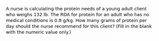 A nurse is calculating the protein needs of a young adult client who weighs 132 lb. The RDA for protein for an adult who has no medical conditions is 0.8 g/kg. How many grams of protein per day should the nurse recommend for this client? (Fill in the blank with the numeric value only.)