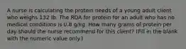 A nurse is calculating the protein needs of a young adult client who weighs 132 Ib. The RDA for protein for an adult who has no medical conditions is 0.8 g/kg. How many grams of protein per day should the nurse recommend for this client? (Fill in the blank with the numeric value only.)