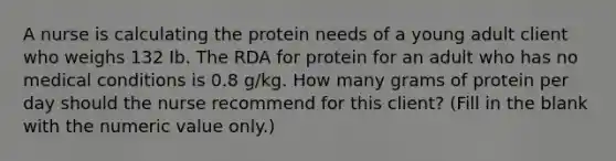 A nurse is calculating the protein needs of a young adult client who weighs 132 Ib. The RDA for protein for an adult who has no medical conditions is 0.8 g/kg. How many grams of protein per day should the nurse recommend for this client? (Fill in the blank with the numeric value only.)