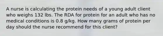 A nurse is calculating the protein needs of a young adult client who weighs 132 lbs. The RDA for protein for an adult who has no medical conditions is 0.8 g/kg. How many grams of protein per day should the nurse recommend for this client?