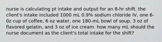 nurse is calculating pt intake and output for an 8-hr shift. the client's intake included 1000 mL 0.9% sodium chloride IV, one 6-0z cup of coffee, 6 oz water, one 180-mL bowl of soup, 3 oz of flavored gelatin, and 3 oz of ice cream. how many mL should the nurse document as the client's total intake for the shift?