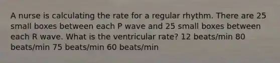 A nurse is calculating the rate for a regular rhythm. There are 25 small boxes between each P wave and 25 small boxes between each R wave. What is the ventricular rate? 12 beats/min 80 beats/min 75 beats/min 60 beats/min