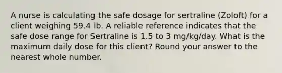 A nurse is calculating the safe dosage for sertraline (Zoloft) for a client weighing 59.4 lb. A reliable reference indicates that the safe dose range for Sertraline is 1.5 to 3 mg/kg/day. What is the maximum daily dose for this client? Round your answer to the nearest whole number.