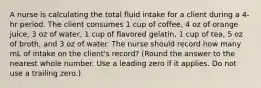 A nurse is calculating the total fluid intake for a client during a 4-hr period. The client consumes 1 cup of coffee, 4 oz of orange juice, 3 oz of water, 1 cup of flavored gelatin, 1 cup of tea, 5 oz of broth, and 3 oz of water. The nurse should record how many mL of intake on the client's record? (Round the answer to the nearest whole number. Use a leading zero if it applies. Do not use a trailing zero.)