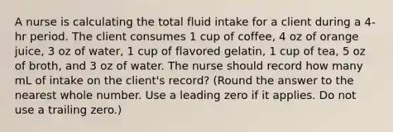 A nurse is calculating the total fluid intake for a client during a 4-hr period. The client consumes 1 cup of coffee, 4 oz of orange juice, 3 oz of water, 1 cup of flavored gelatin, 1 cup of tea, 5 oz of broth, and 3 oz of water. The nurse should record how many mL of intake on the client's record? (Round the answer to the nearest whole number. Use a leading zero if it applies. Do not use a trailing zero.)