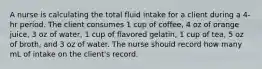 A nurse is calculating the total fluid intake for a client during a 4-hr period. The client consumes 1 cup of coffee, 4 oz of orange juice, 3 oz of water, 1 cup of flavored gelatin, 1 cup of tea, 5 oz of broth, and 3 oz of water. The nurse should record how many mL of intake on the client's record.