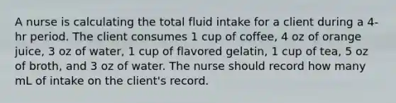 A nurse is calculating the total fluid intake for a client during a 4-hr period. The client consumes 1 cup of coffee, 4 oz of orange juice, 3 oz of water, 1 cup of flavored gelatin, 1 cup of tea, 5 oz of broth, and 3 oz of water. The nurse should record how many mL of intake on the client's record.