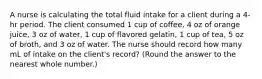 A nurse is calculating the total fluid intake for a client during a 4-hr period. The client consumed 1 cup of coffee, 4 oz of orange juice, 3 oz of water, 1 cup of flavored gelatin, 1 cup of tea, 5 oz of broth, and 3 oz of water. The nurse should record how many mL of intake on the client's record? (Round the answer to the nearest whole number.)