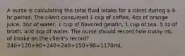 A nurse is calculating the total fluid intake for a client during a 4-hr period. The client consumed 1 cup of coffee, 4oz of orange juice, 3oz of water, 1 cup of flavored gelatin, 1 cup of tea, 5 oz of broth, and 3oz of water. The nurse should record how many mL of intake on the client's record? 240+120+90+240+240+150+90=1170mL