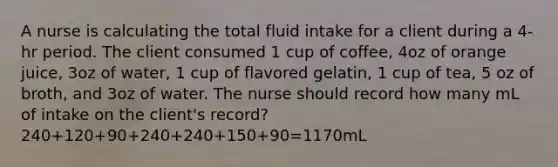 A nurse is calculating the total fluid intake for a client during a 4-hr period. The client consumed 1 cup of coffee, 4oz of orange juice, 3oz of water, 1 cup of flavored gelatin, 1 cup of tea, 5 oz of broth, and 3oz of water. The nurse should record how many mL of intake on the client's record? 240+120+90+240+240+150+90=1170mL