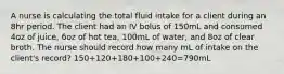 A nurse is calculating the total fluid intake for a client during an 8hr period. The client had an IV bolus of 150mL and consumed 4oz of juice, 6oz of hot tea, 100mL of water, and 8oz of clear broth. The nurse should record how many mL of intake on the client's record? 150+120+180+100+240=790mL