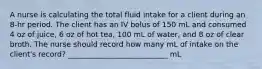 A nurse is calculating the total fluid intake for a client during an 8-hr period. The client has an IV bolus of 150 mL and consumed 4 oz of juice, 6 oz of hot tea, 100 mL of water, and 8 oz of clear broth. The nurse should record how many mL of intake on the client's record? ___________________________ mL