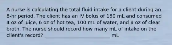 A nurse is calculating the total fluid intake for a client during an 8-hr period. The client has an IV bolus of 150 mL and consumed 4 oz of juice, 6 oz of hot tea, 100 mL of water, and 8 oz of clear broth. The nurse should record how many mL of intake on the client's record? ___________________________ mL