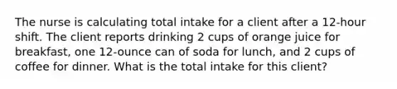 The nurse is calculating total intake for a client after a 12-hour shift. The client reports drinking 2 cups of orange juice for breakfast, one 12-ounce can of soda for lunch, and 2 cups of coffee for dinner. What is the total intake for this client?