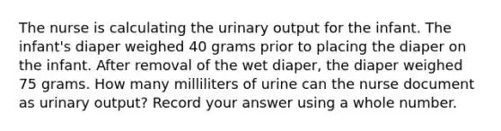 The nurse is calculating the urinary output for the infant. The infant's diaper weighed 40 grams prior to placing the diaper on the infant. After removal of the wet diaper, the diaper weighed 75 grams. How many milliliters of urine can the nurse document as urinary output? Record your answer using a whole number.