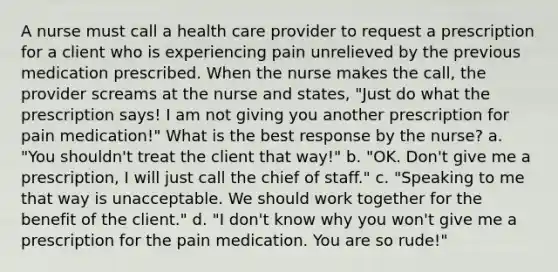 A nurse must call a health care provider to request a prescription for a client who is experiencing pain unrelieved by the previous medication prescribed. When the nurse makes the call, the provider screams at the nurse and states, "Just do what the prescription says! I am not giving you another prescription for pain medication!" What is the best response by the nurse? a. "You shouldn't treat the client that way!" b. "OK. Don't give me a prescription, I will just call the chief of staff." c. "Speaking to me that way is unacceptable. We should work together for the benefit of the client." d. "I don't know why you won't give me a prescription for the pain medication. You are so rude!"