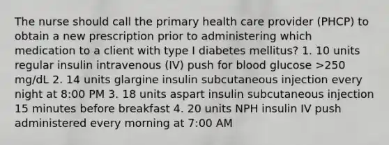 The nurse should call the primary health care provider (PHCP) to obtain a new prescription prior to administering which medication to a client with type I diabetes mellitus? 1. 10 units regular insulin intravenous (IV) push for blood glucose >250 mg/dL 2. 14 units glargine insulin subcutaneous injection every night at 8:00 PM 3. 18 units aspart insulin subcutaneous injection 15 minutes before breakfast 4. 20 units NPH insulin IV push administered every morning at 7:00 AM