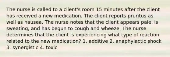 The nurse is called to a client's room 15 minutes after the client has received a new medication. The client reports pruritus as well as nausea. The nurse notes that the client appears pale, is sweating, and has begun to cough and wheeze. The nurse determines that the client is experiencing what type of reaction related to the new medication? 1. additive 2. anaphylactic shock 3. synergistic 4. toxic